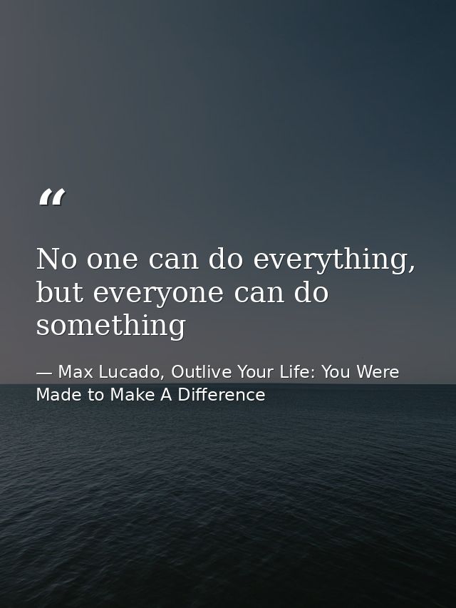 No one can do everything, but everyone can do something — Max Lucado, Outlive Your Life: You Were Made to Make A Difference