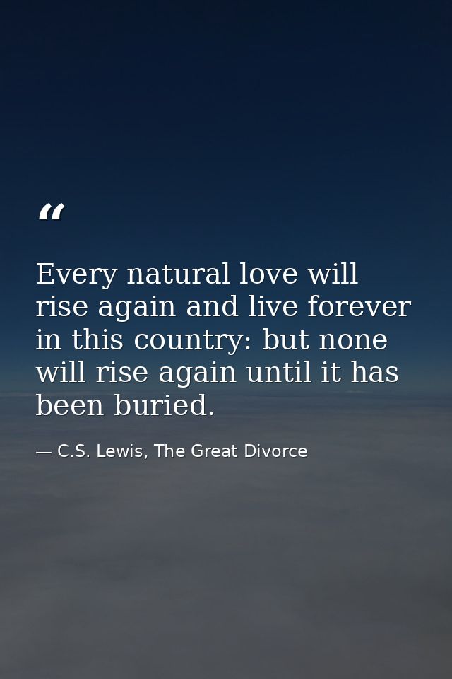 Every natural love will rise again and live forever in this country: but none will rise again until it has been buried. — C.S. Lewis, The Great Divorce