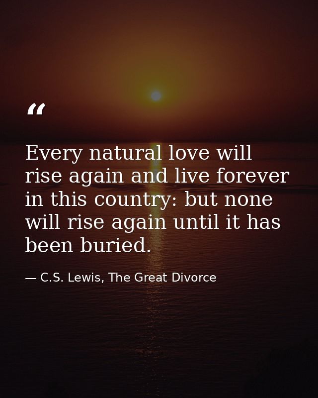 Every natural love will rise again and live forever in this country: but none will rise again until it has been buried. — C.S. Lewis, The Great Divorce