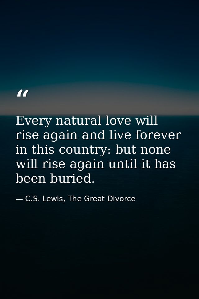 Every natural love will rise again and live forever in this country: but none will rise again until it has been buried. — C.S. Lewis, The Great Divorce