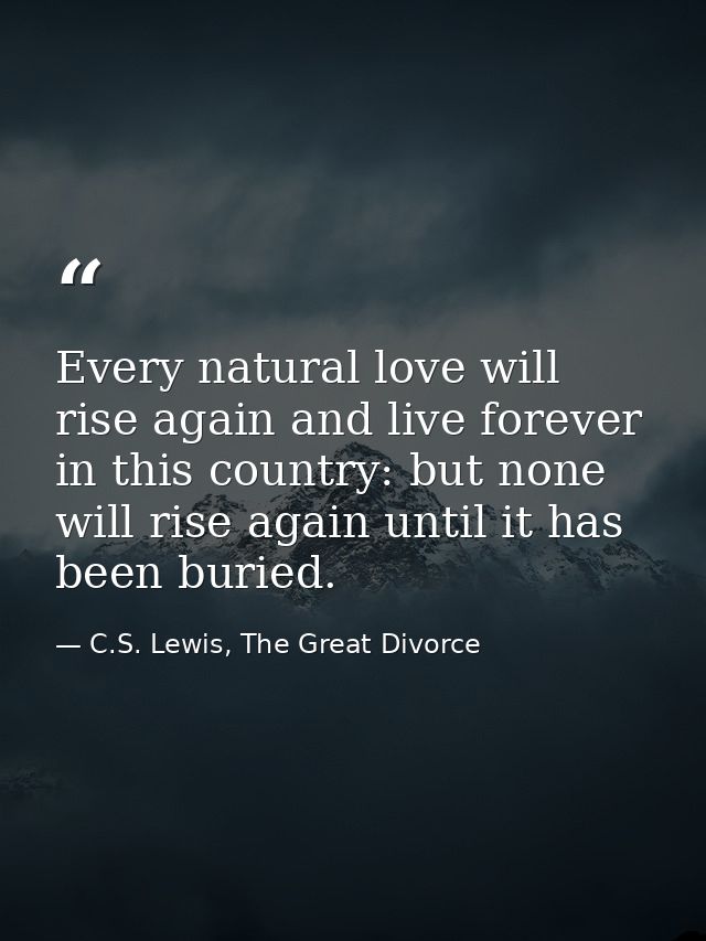 Every natural love will rise again and live forever in this country: but none will rise again until it has been buried. — C.S. Lewis, The Great Divorce
