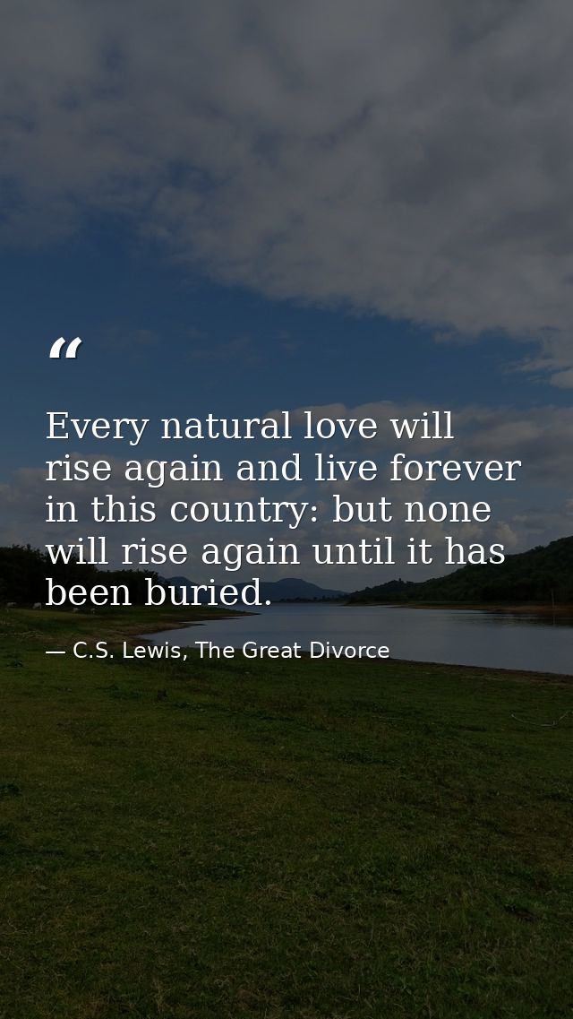 Every natural love will rise again and live forever in this country: but none will rise again until it has been buried. — C.S. Lewis, The Great Divorce