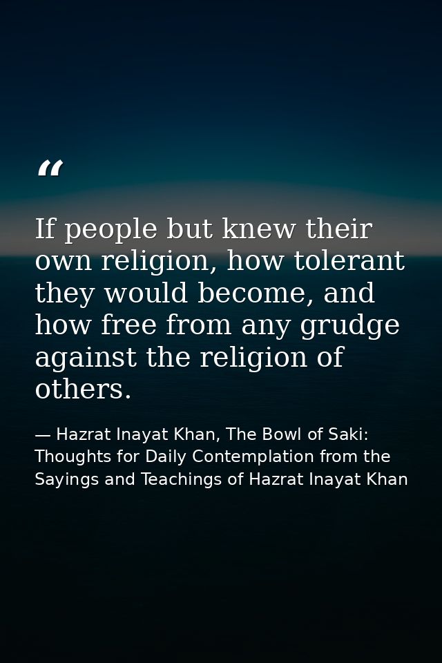 If people but knew their own religion, how tolerant they would become, and how free from any grudge against the religion — Hazrat Inayat Khan, The Bowl of Saki: Thoughts for Daily Contemplation from the Sayings and Teachings of Hazrat Inayat Khan