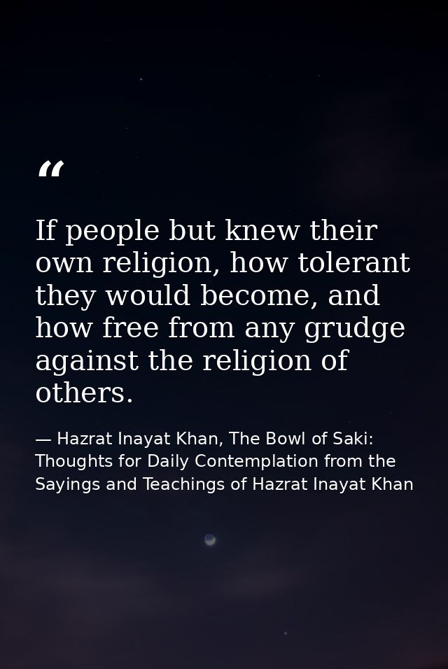 If people but knew their own religion, how tolerant they would become, and how free from any grudge against the religion — Hazrat Inayat Khan, The Bowl of Saki: Thoughts for Daily Contemplation from the Sayings and Teachings of Hazrat Inayat Khan