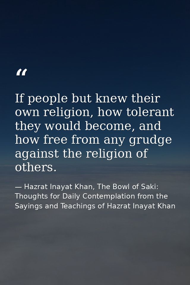 If people but knew their own religion, how tolerant they would become, and how free from any grudge against the religion — Hazrat Inayat Khan, The Bowl of Saki: Thoughts for Daily Contemplation from the Sayings and Teachings of Hazrat Inayat Khan