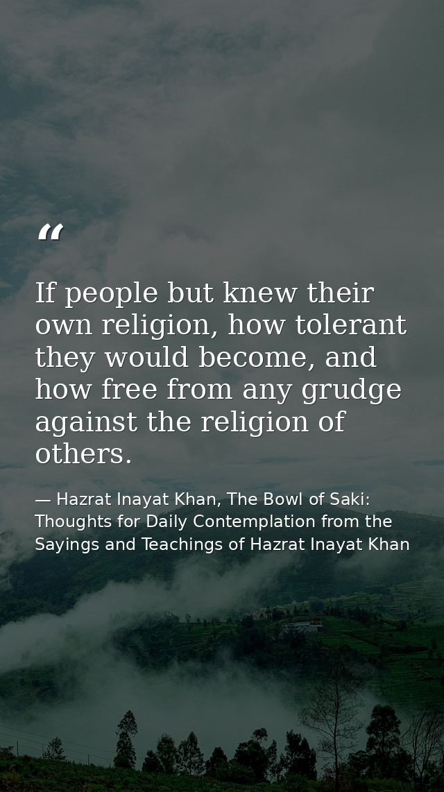 If people but knew their own religion, how tolerant they would become, and how free from any grudge against the religion — Hazrat Inayat Khan, The Bowl of Saki: Thoughts for Daily Contemplation from the Sayings and Teachings of Hazrat Inayat Khan