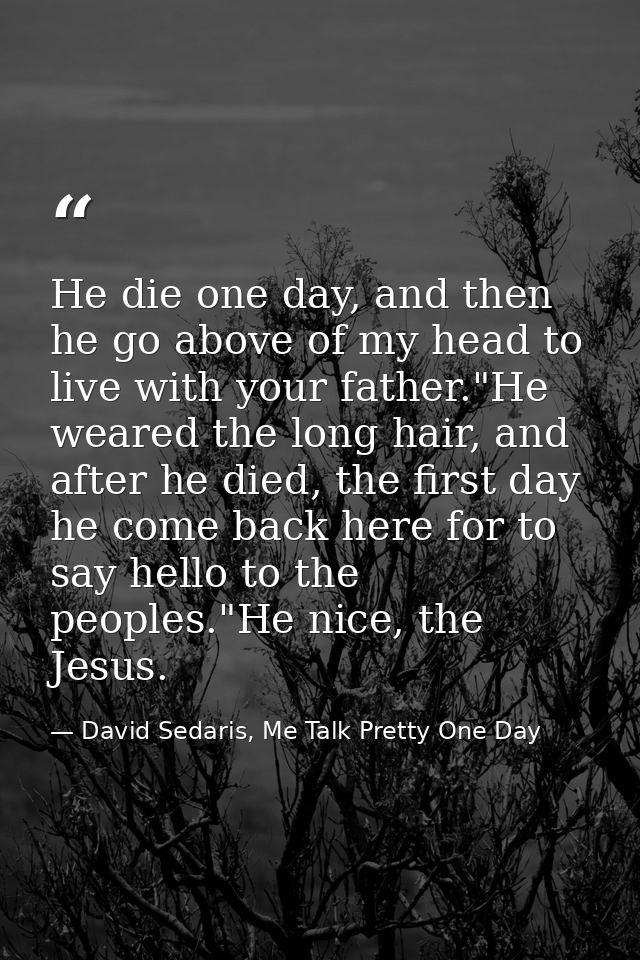 He die one day, and then he go above of my head to live with your father."He weared the long hair, and after he died, th — David Sedaris, Me Talk Pretty One Day