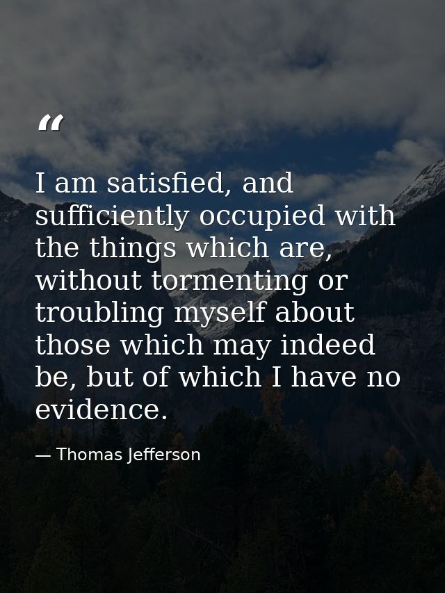 I am satisfied, and sufficiently occupied with the things which are, without tormenting or troubling myself about those  — Thomas Jefferson