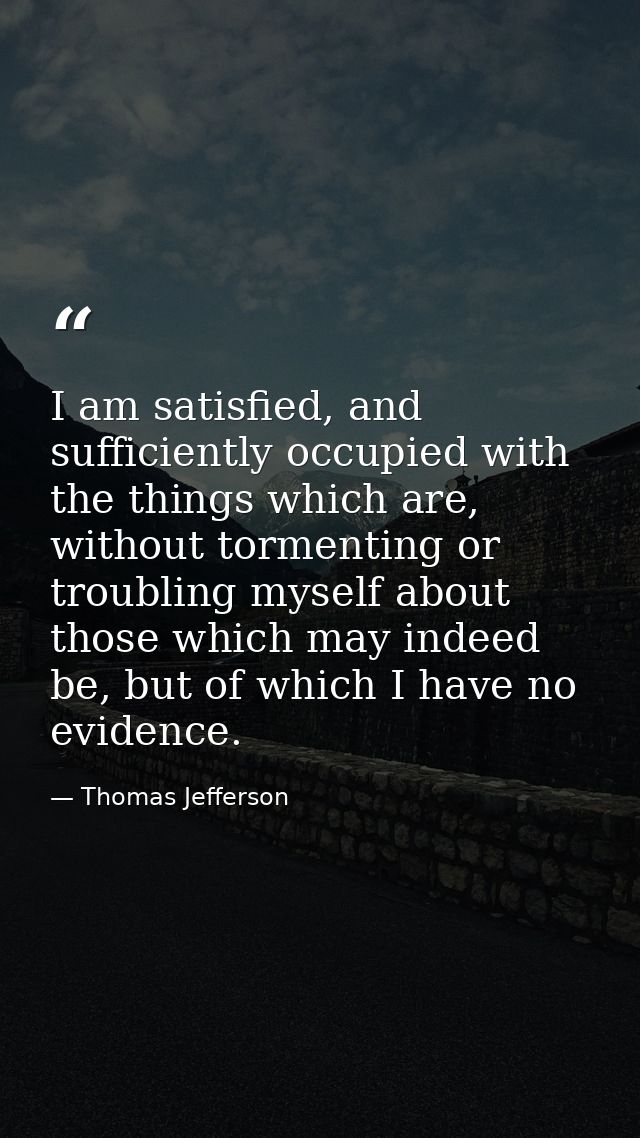 I am satisfied, and sufficiently occupied with the things which are, without tormenting or troubling myself about those  — Thomas Jefferson