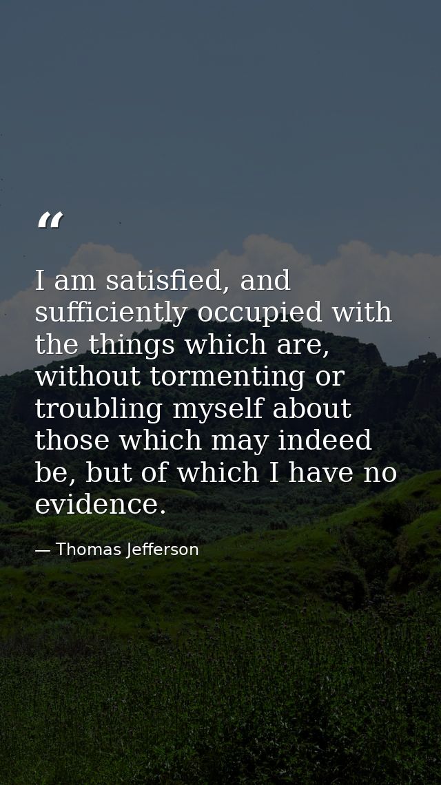 I am satisfied, and sufficiently occupied with the things which are, without tormenting or troubling myself about those  — Thomas Jefferson