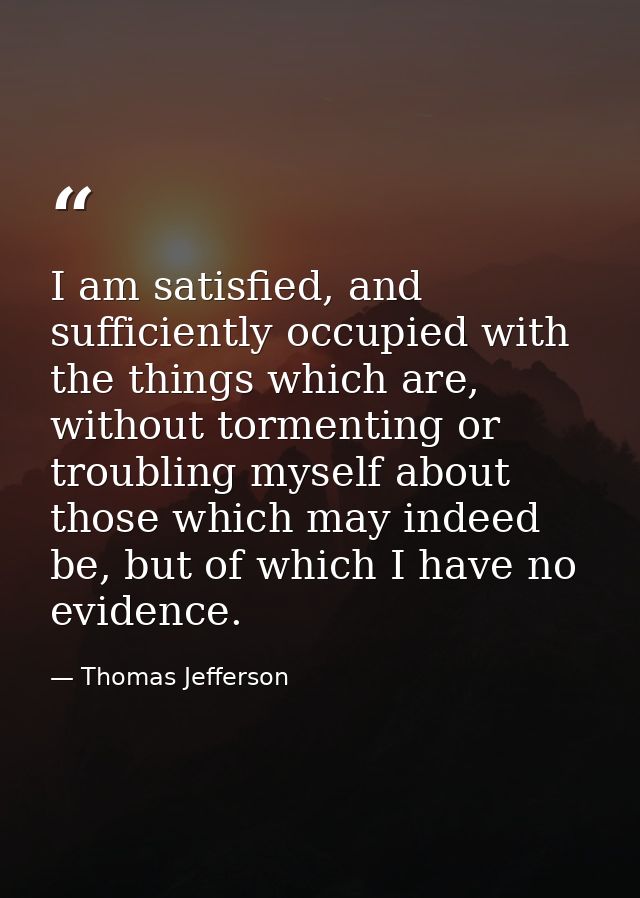 I am satisfied, and sufficiently occupied with the things which are, without tormenting or troubling myself about those  — Thomas Jefferson