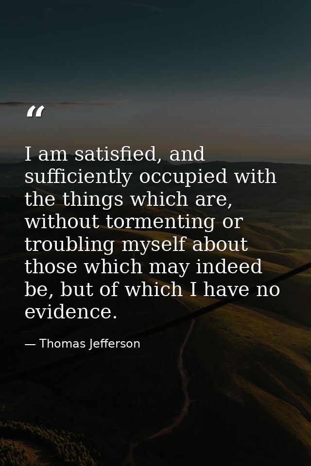 I am satisfied, and sufficiently occupied with the things which are, without tormenting or troubling myself about those  — Thomas Jefferson