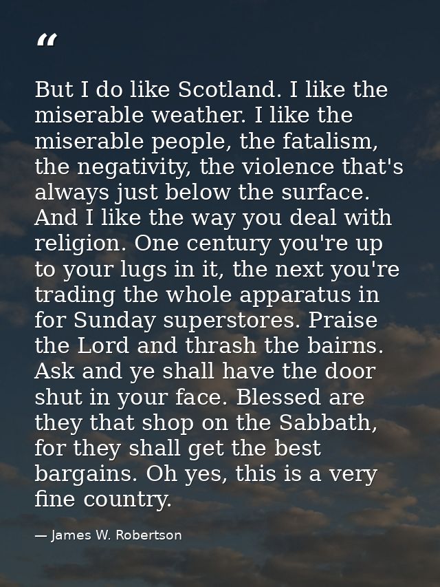 But I do like Scotland. I like the miserable weather. I like the miserable people, the fatalism, the negativity, the vio — James W. Robertson