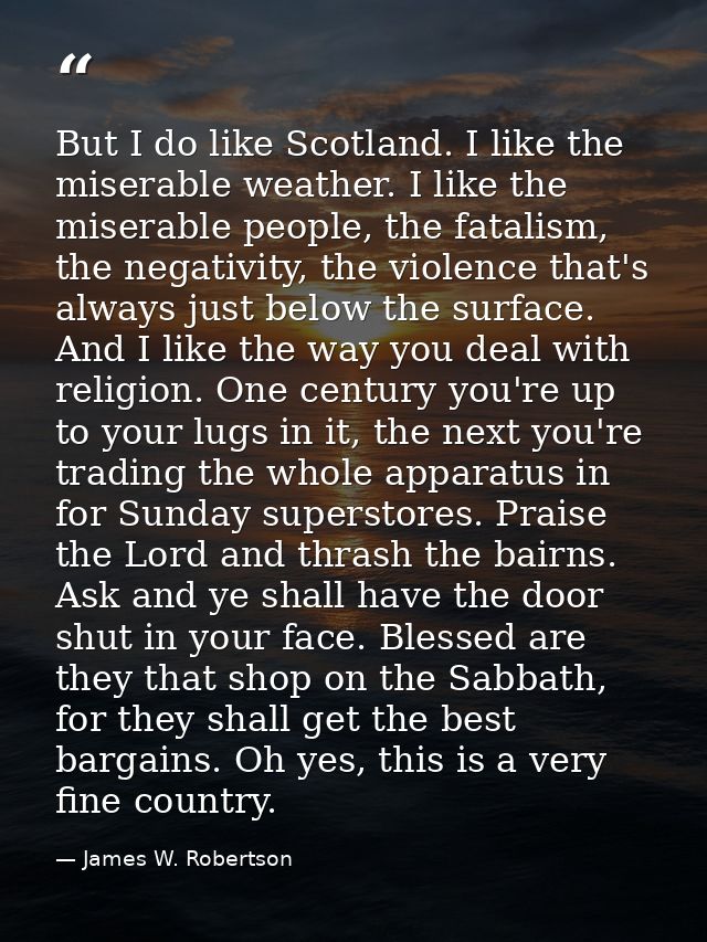 But I do like Scotland. I like the miserable weather. I like the miserable people, the fatalism, the negativity, the vio — James W. Robertson