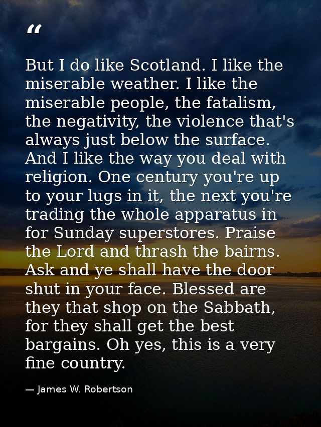 But I do like Scotland. I like the miserable weather. I like the miserable people, the fatalism, the negativity, the vio — James W. Robertson