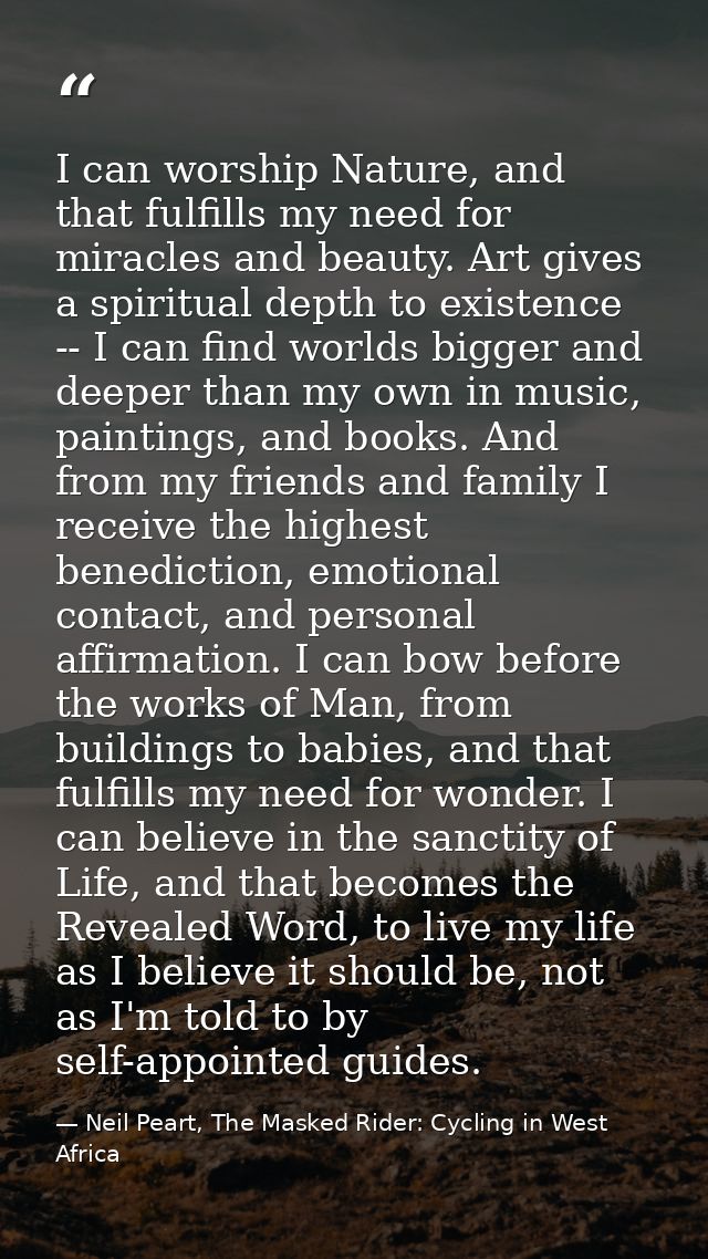 I can worship Nature, and that fulfills my need for miracles and beauty. Art gives a spiritual depth to existence -- I c — Neil Peart, The Masked Rider: Cycling in West Africa