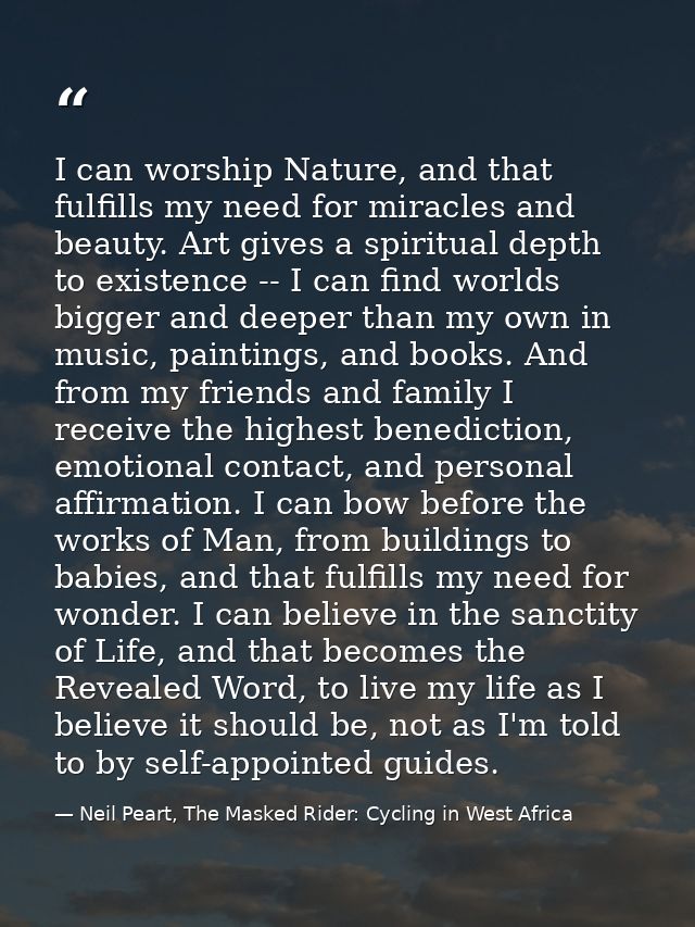 I can worship Nature, and that fulfills my need for miracles and beauty. Art gives a spiritual depth to existence -- I c — Neil Peart, The Masked Rider: Cycling in West Africa
