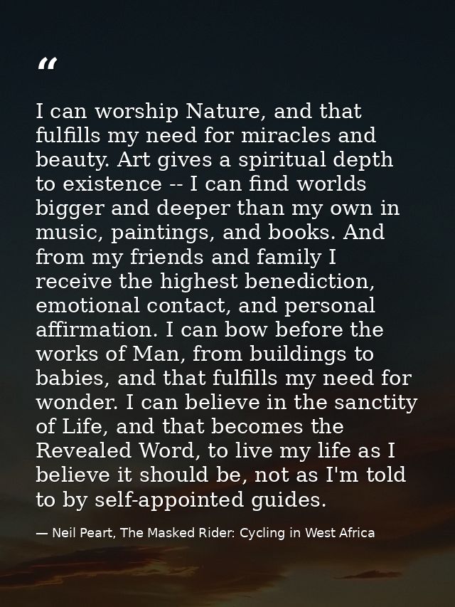 I can worship Nature, and that fulfills my need for miracles and beauty. Art gives a spiritual depth to existence -- I c — Neil Peart, The Masked Rider: Cycling in West Africa