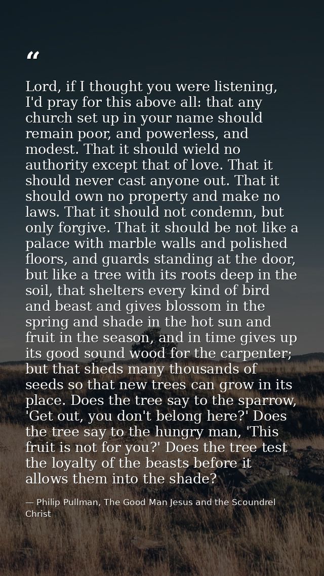 Lord, if I thought you were listening, I'd pray for this above all: that any church set up in your name should remain po — Philip Pullman, The Good Man Jesus and the Scoundrel Christ