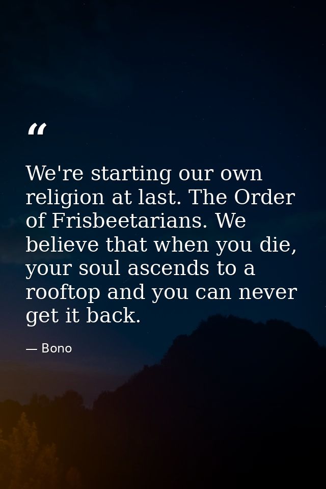 We're starting our own religion at last. The Order of Frisbeetarians. We believe that when you die, your soul ascends to — Bono