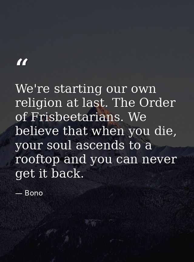 We're starting our own religion at last. The Order of Frisbeetarians. We believe that when you die, your soul ascends to — Bono