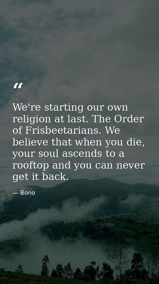 We're starting our own religion at last. The Order of Frisbeetarians. We believe that when you die, your soul ascends to — Bono