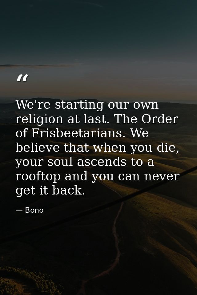 We're starting our own religion at last. The Order of Frisbeetarians. We believe that when you die, your soul ascends to — Bono