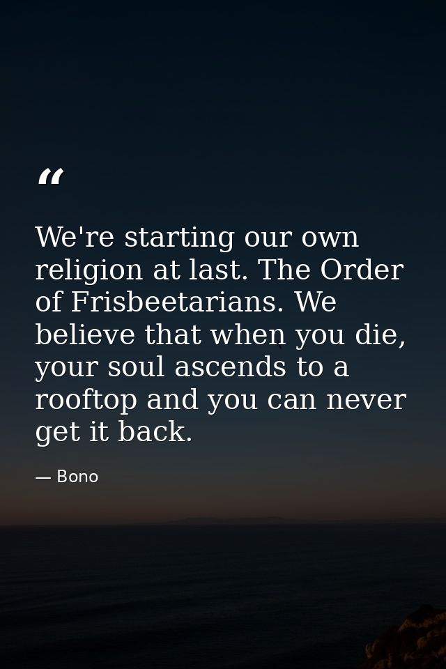 We're starting our own religion at last. The Order of Frisbeetarians. We believe that when you die, your soul ascends to — Bono