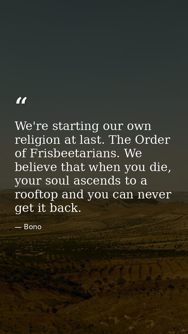 We're starting our own religion at last. The Order of Frisbeetarians. We believe that when you die, your soul ascends to — Bono