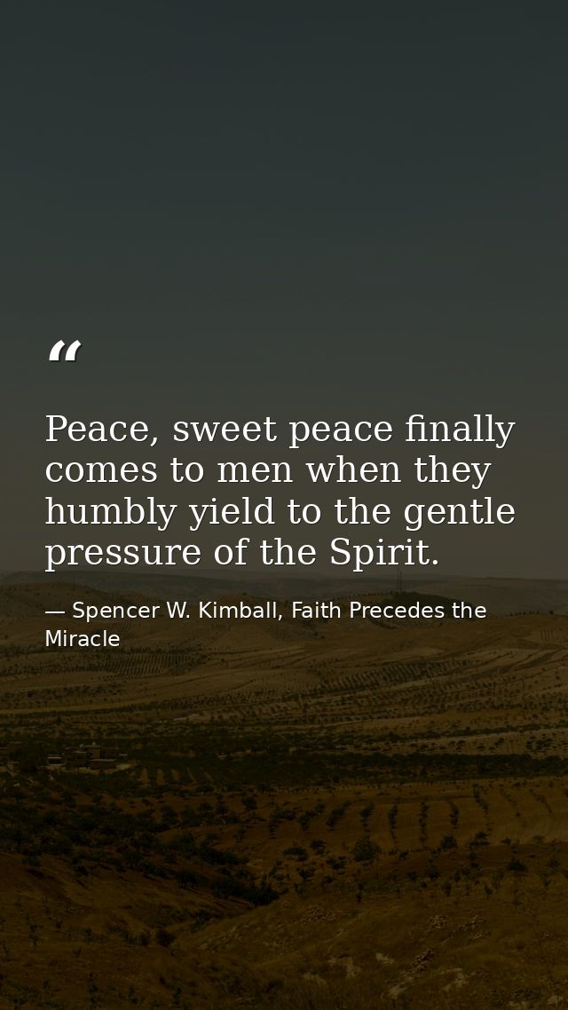 Peace, sweet peace finally comes to men when they humbly yield to the gentle pressure of the Spirit. — Spencer W. Kimball, Faith Precedes the Miracle