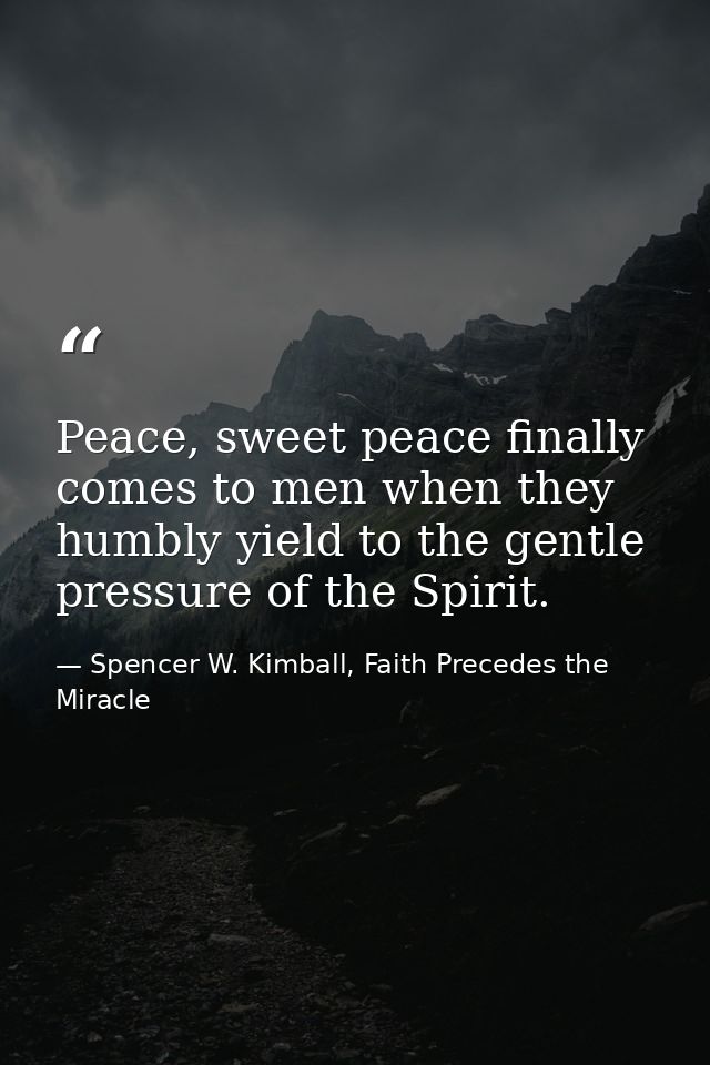 Peace, sweet peace finally comes to men when they humbly yield to the gentle pressure of the Spirit. — Spencer W. Kimball, Faith Precedes the Miracle