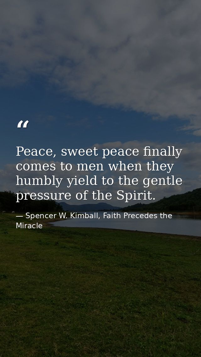 Peace, sweet peace finally comes to men when they humbly yield to the gentle pressure of the Spirit. — Spencer W. Kimball, Faith Precedes the Miracle