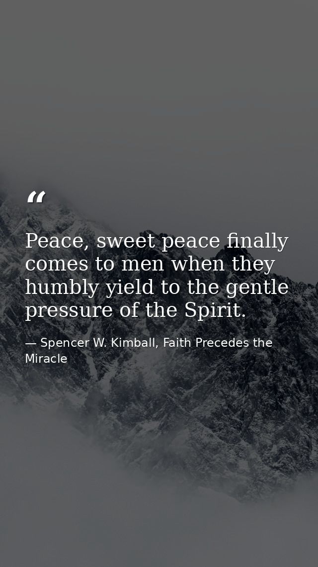 Peace, sweet peace finally comes to men when they humbly yield to the gentle pressure of the Spirit. — Spencer W. Kimball, Faith Precedes the Miracle