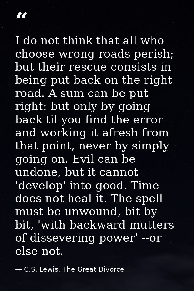 I do not think that all who choose wrong roads perish; but their rescue consists in being put back on the right road. A  — C.S. Lewis, The Great Divorce