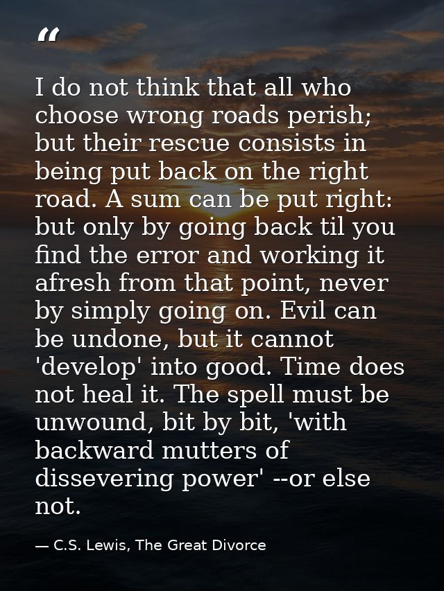I do not think that all who choose wrong roads perish; but their rescue consists in being put back on the right road. A  — C.S. Lewis, The Great Divorce