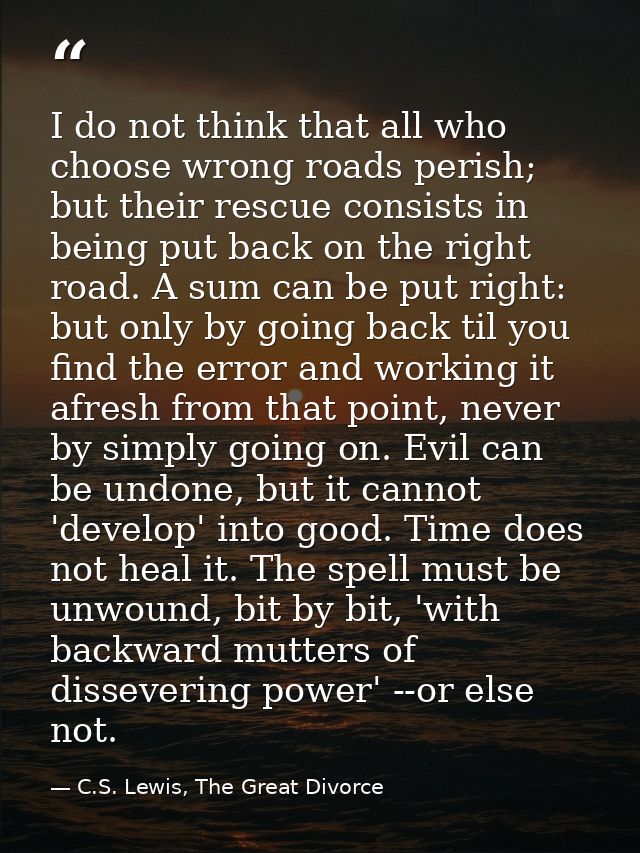 I do not think that all who choose wrong roads perish; but their rescue consists in being put back on the right road. A  — C.S. Lewis, The Great Divorce