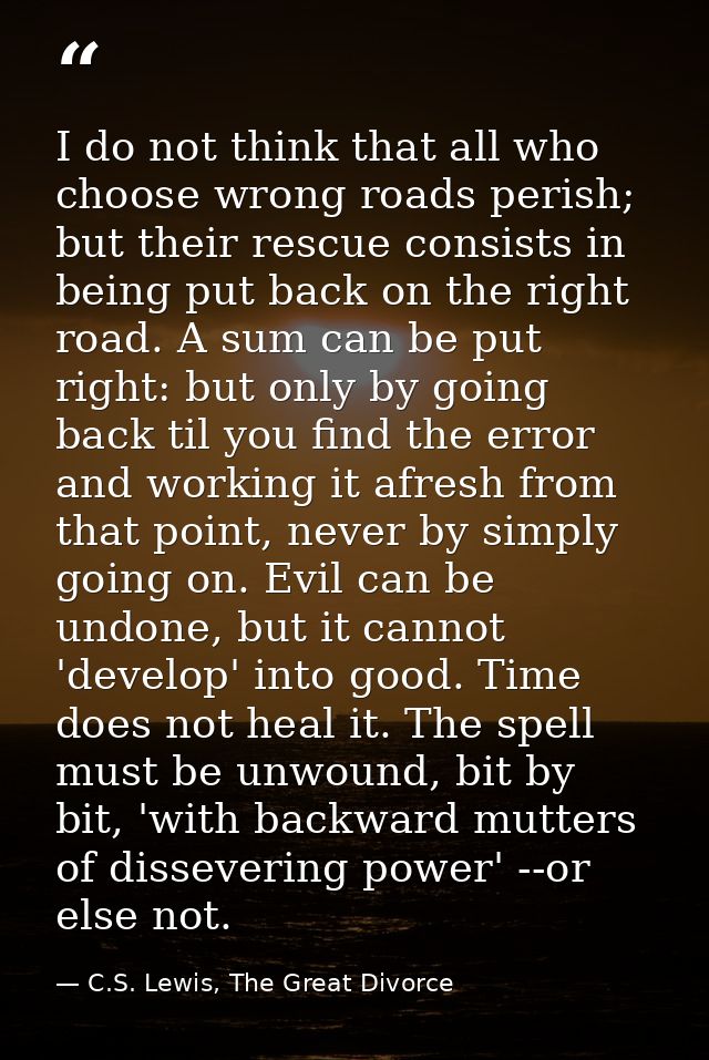 I do not think that all who choose wrong roads perish; but their rescue consists in being put back on the right road. A  — C.S. Lewis, The Great Divorce