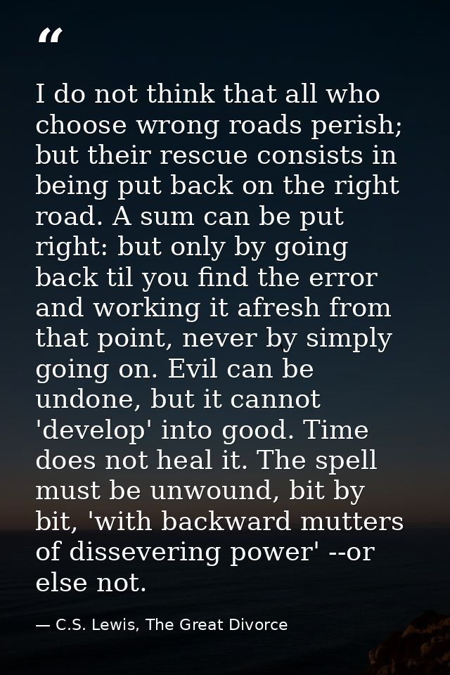 I do not think that all who choose wrong roads perish; but their rescue consists in being put back on the right road. A  — C.S. Lewis, The Great Divorce