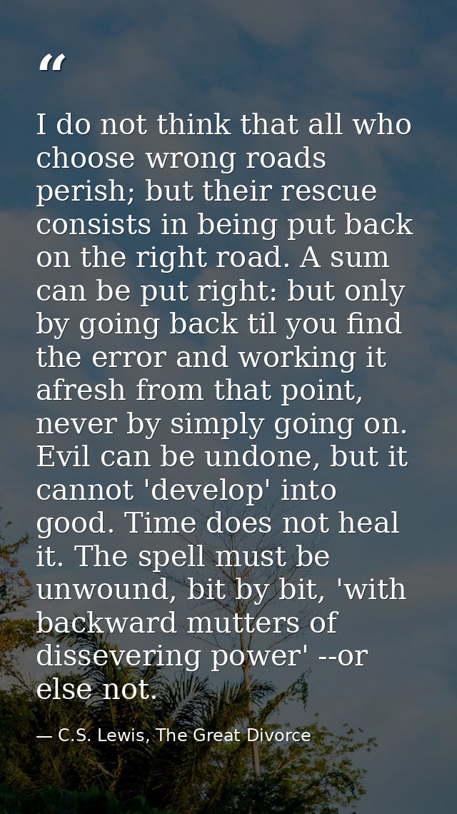 I do not think that all who choose wrong roads perish; but their rescue consists in being put back on the right road. A  — C.S. Lewis, The Great Divorce