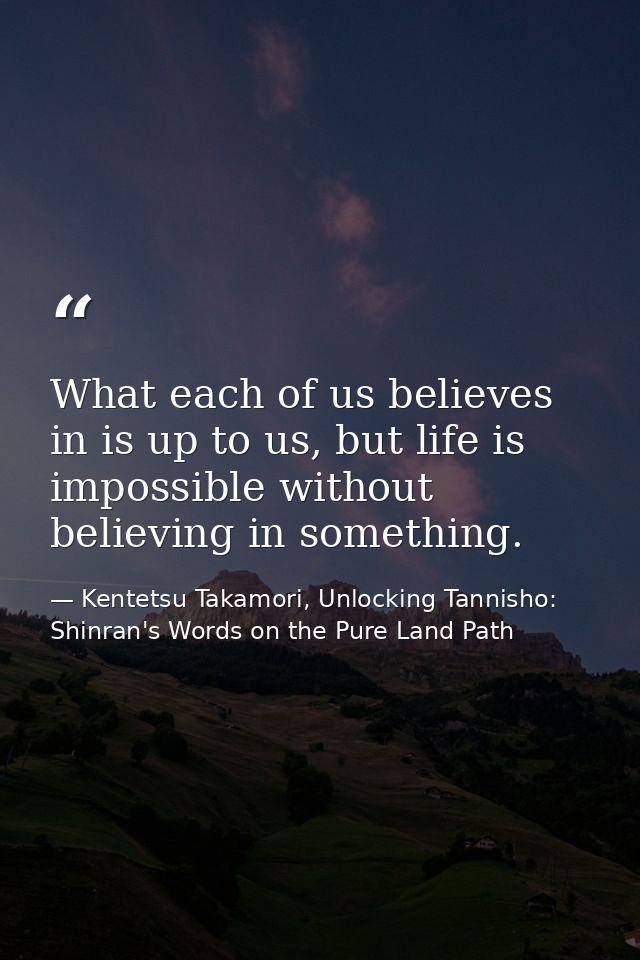 What each of us believes in is up to us, but life is impossible without believing in something. — Kentetsu Takamori, Unlocking Tannisho: Shinran's Words on the Pure Land Path