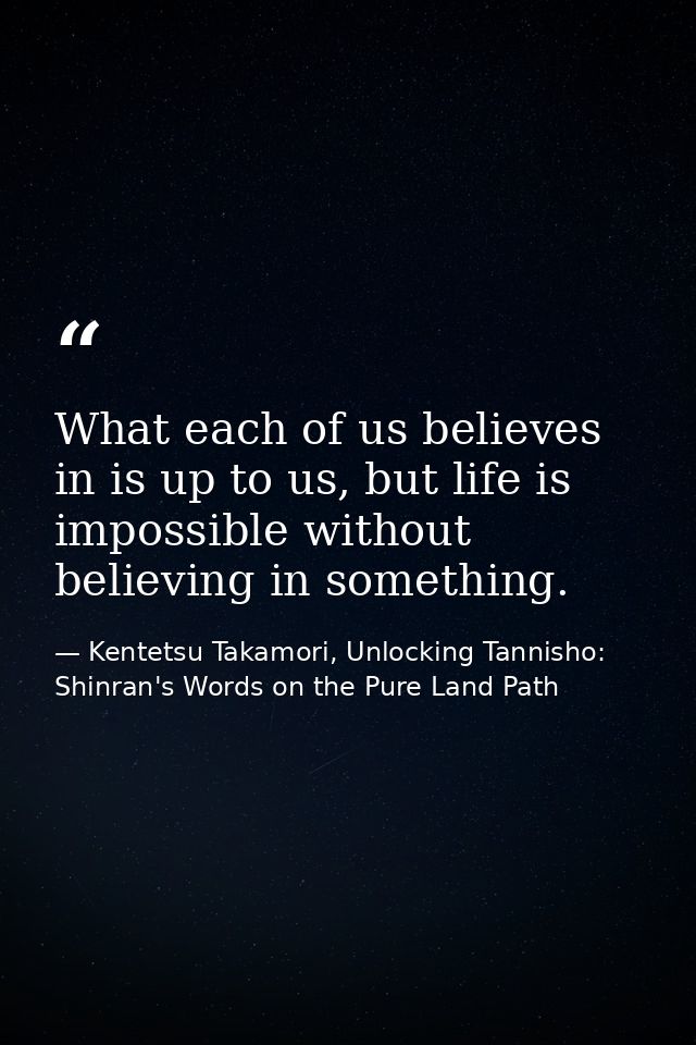 What each of us believes in is up to us, but life is impossible without believing in something. — Kentetsu Takamori, Unlocking Tannisho: Shinran's Words on the Pure Land Path