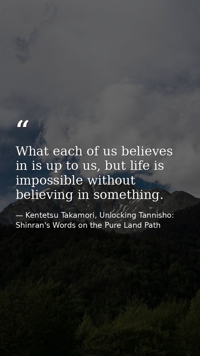What each of us believes in is up to us, but life is impossible without believing in something. — Kentetsu Takamori, Unlocking Tannisho: Shinran's Words on the Pure Land Path