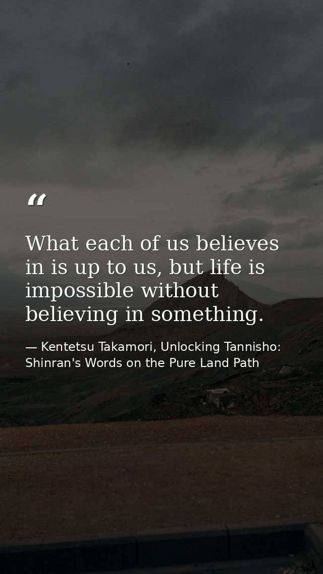 What each of us believes in is up to us, but life is impossible without believing in something. — Kentetsu Takamori, Unlocking Tannisho: Shinran's Words on the Pure Land Path
