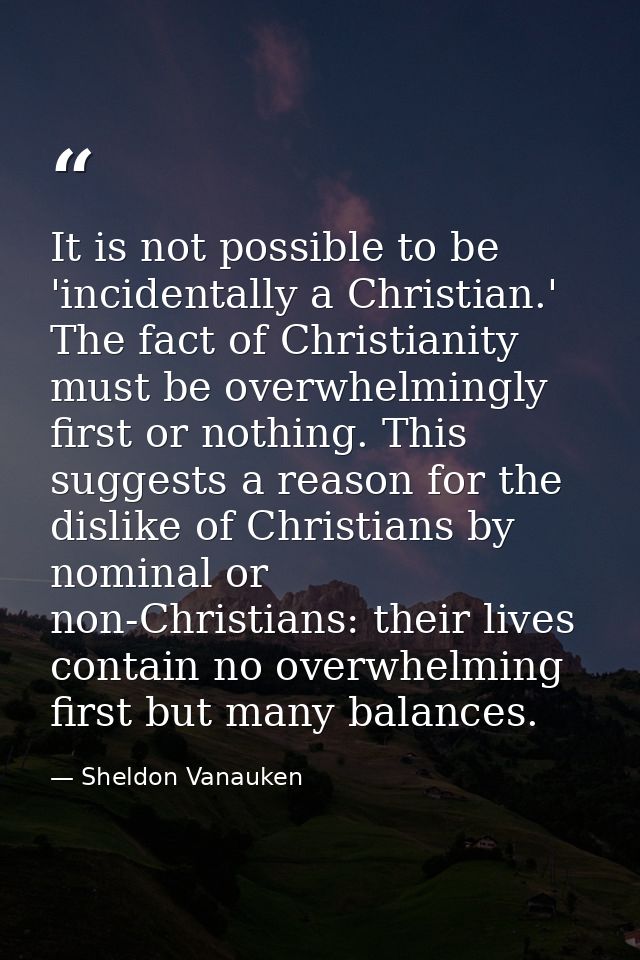 It is not possible to be 'incidentally a Christian.' The fact of Christianity must be overwhelmingly first or nothing. T — Sheldon Vanauken