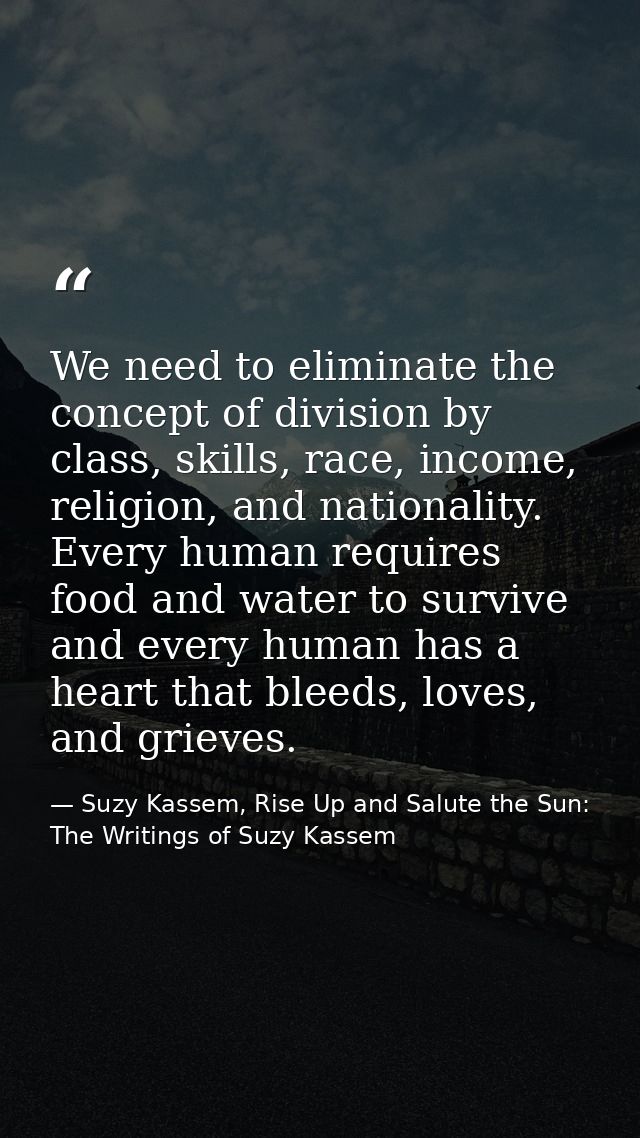 We need to eliminate the concept of division by class, skills, race, income, religion, and nationality. Every human requ — Suzy Kassem, Rise Up and Salute the Sun: The Writings of Suzy Kassem