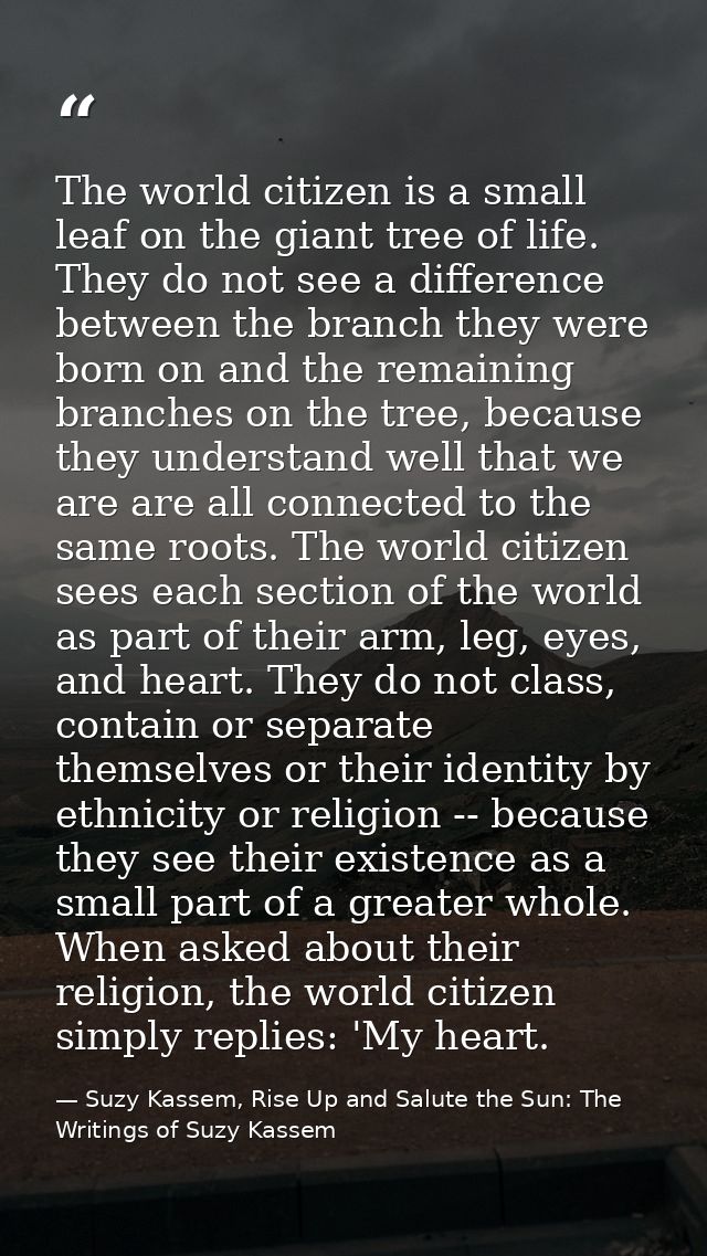 The world citizen is a small leaf on the giant tree of life. They do not see a difference between the branch they were b — Suzy Kassem, Rise Up and Salute the Sun: The Writings of Suzy Kassem