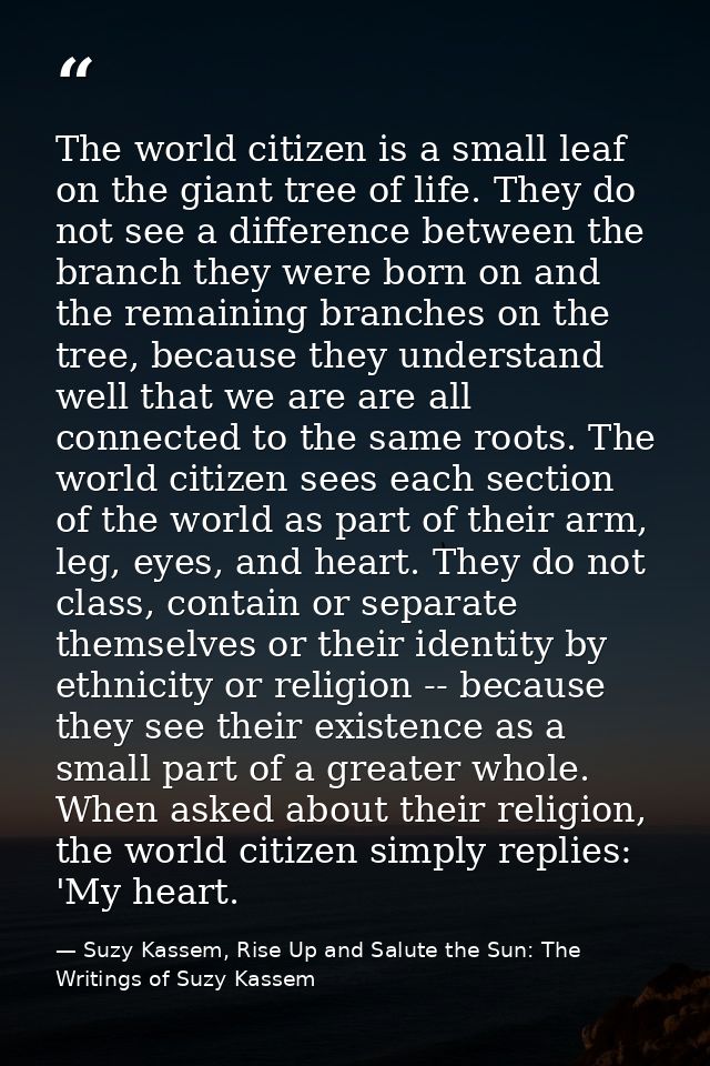 The world citizen is a small leaf on the giant tree of life. They do not see a difference between the branch they were b — Suzy Kassem, Rise Up and Salute the Sun: The Writings of Suzy Kassem