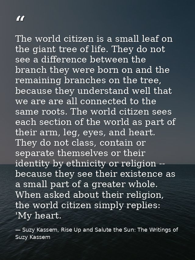 The world citizen is a small leaf on the giant tree of life. They do not see a difference between the branch they were b — Suzy Kassem, Rise Up and Salute the Sun: The Writings of Suzy Kassem