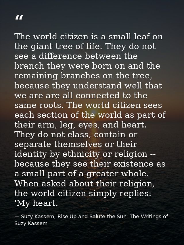 The world citizen is a small leaf on the giant tree of life. They do not see a difference between the branch they were b — Suzy Kassem, Rise Up and Salute the Sun: The Writings of Suzy Kassem