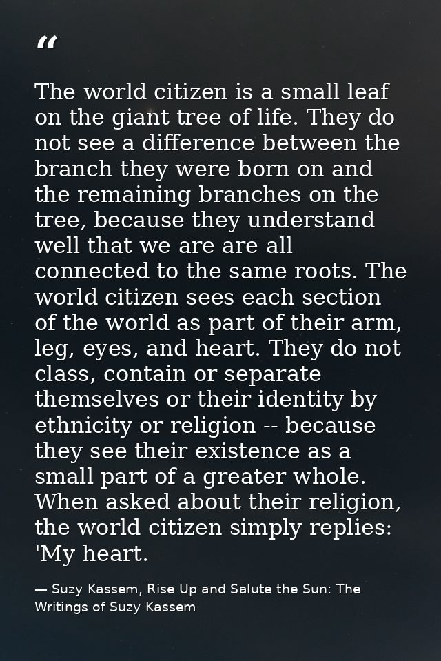 The world citizen is a small leaf on the giant tree of life. They do not see a difference between the branch they were b — Suzy Kassem, Rise Up and Salute the Sun: The Writings of Suzy Kassem